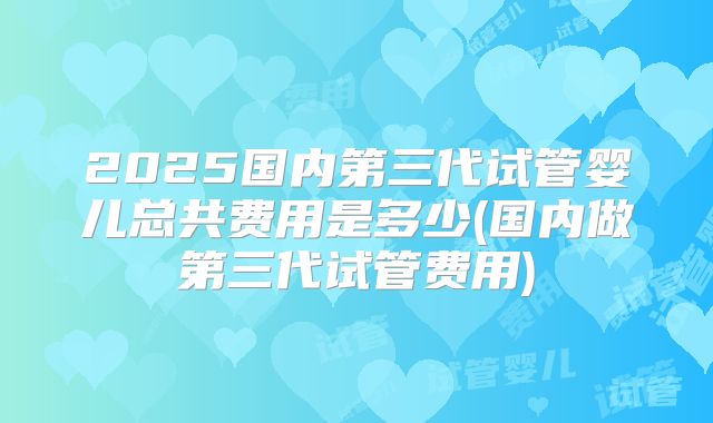 2025国内第三代试管婴儿总共费用是多少(国内做第三代试管费用)