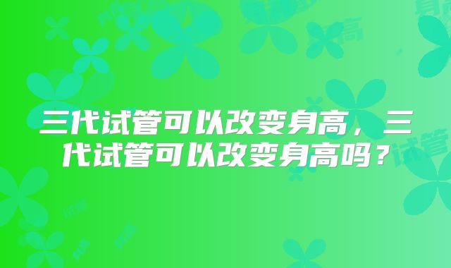 三代试管可以改变身高,三代试管可以改变身高吗?