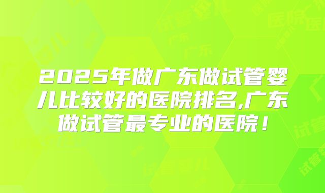 2025年做广东做试管婴儿比较好的医院排名,广东做试管最专业的医院!