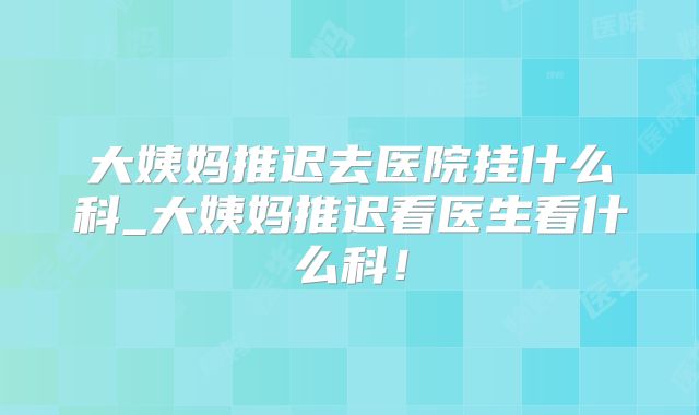 大姨妈推迟去医院挂什么科_大姨妈推迟看医生看什么科!