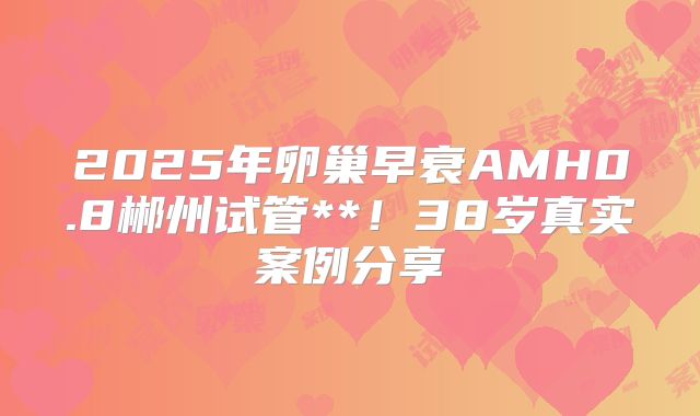 2025年卵巢早衰AMH0.8郴州试管**！38岁真实案例分享