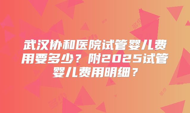 武汉协和医院试管婴儿费用要多少？附2025试管婴儿费用明细？