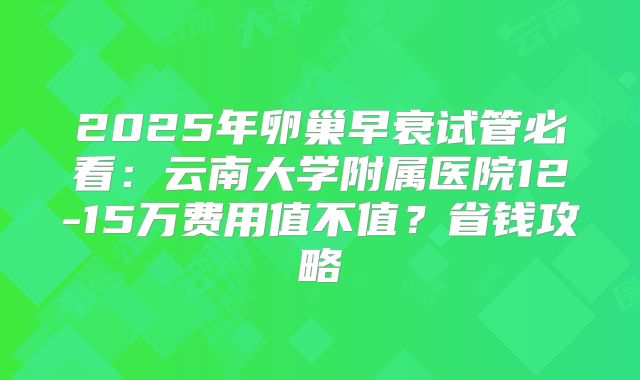 2025年卵巢早衰试管必看：云南大学附属医院12-15万费用值不值？省钱攻略