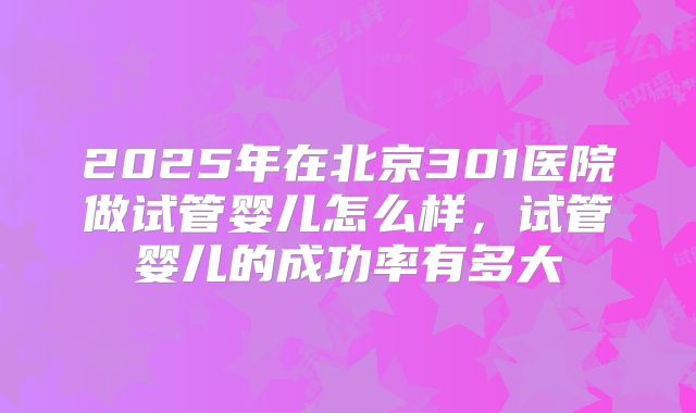 2025年在北京301医院做试管婴儿怎么样,试管婴儿的成功率有多大