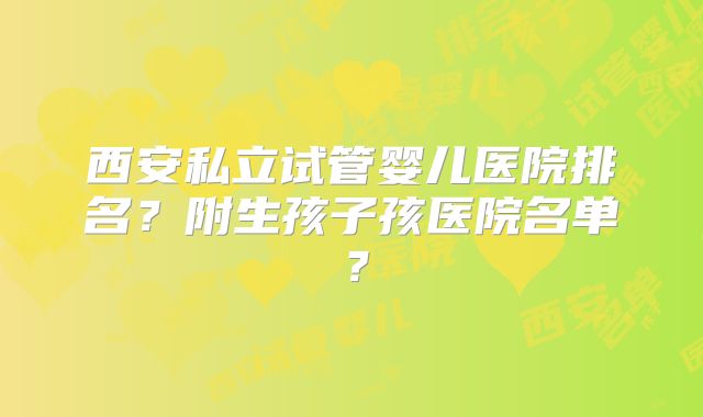 西安私立试管婴儿医院排名？附生孩子孩医院名单？
