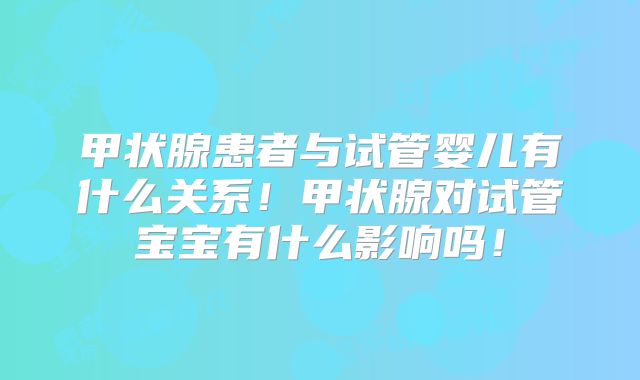 甲状腺患者与试管婴儿有什么关系!甲状腺对试管宝宝有什么影响吗!