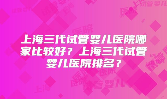 上海三代试管婴儿医院哪家比较好?上海三代试管婴儿医院排名?