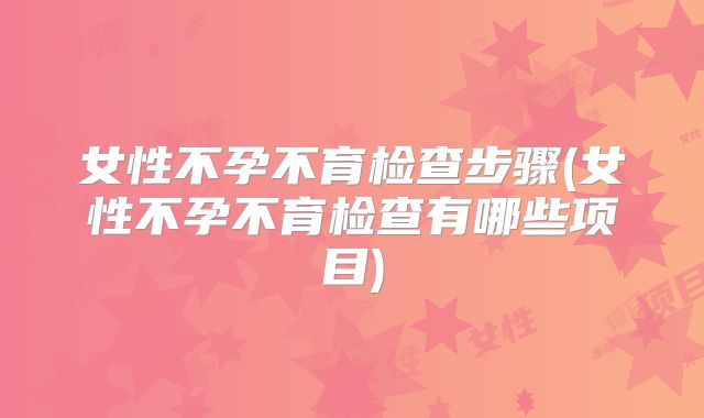 女性不孕不育检查步骤(女性不孕不育检查有哪些项目)