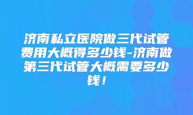 济南私立医院做三代试管费用大概得多少钱-济南做第三代试管大概需要多少钱！