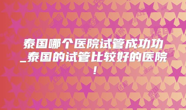 泰国哪个医院试管成功功_泰国的试管比较好的医院!