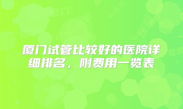 厦门试管比较好的医院详细排名,附费用一览表