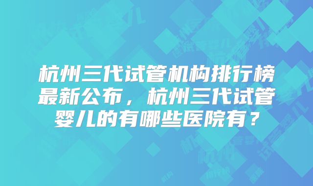 杭州三代试管机构排行榜最新公布,杭州三代试管婴儿的有哪些医院有?