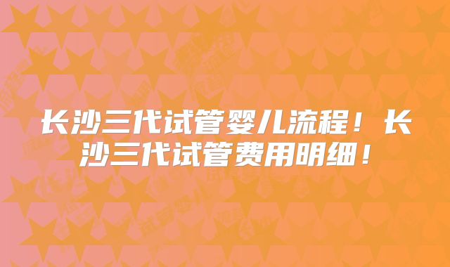 长沙三代试管婴儿流程！长沙三代试管费用明细！
