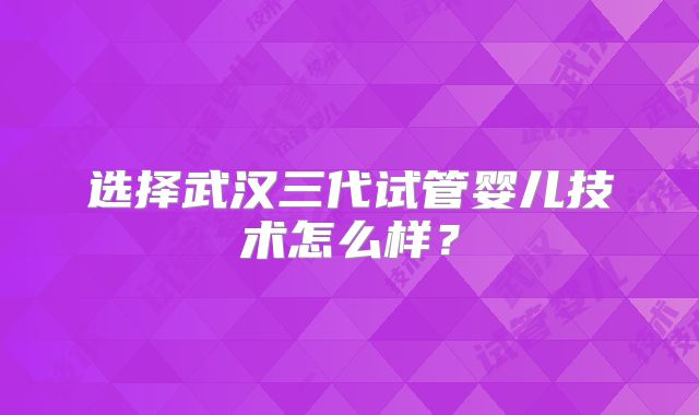 选择武汉三代试管婴儿技术怎么样？