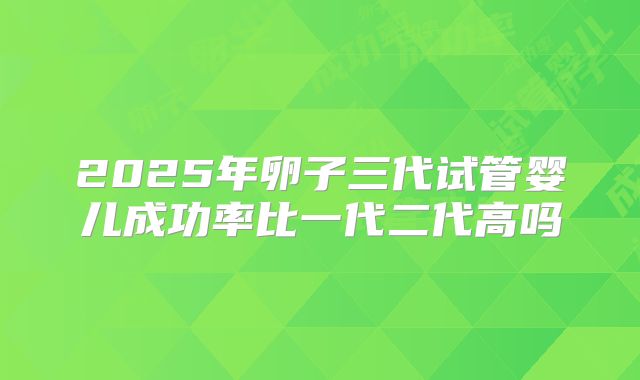 2025年卵子三代试管婴儿成功率比一代二代高吗