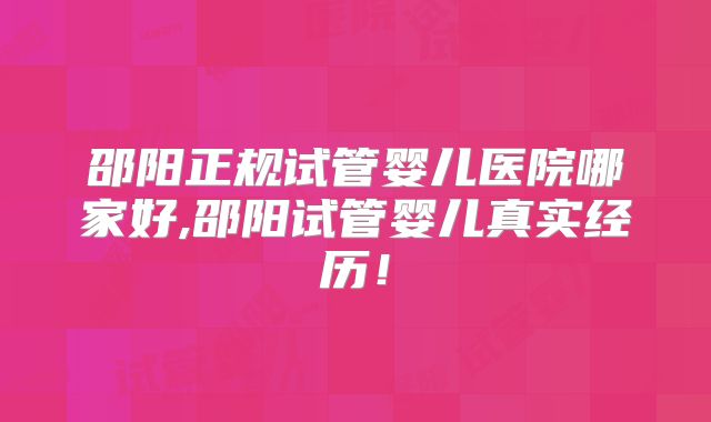 邵阳正规试管婴儿医院哪家好,邵阳试管婴儿真实经历！