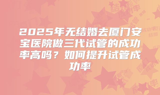 2025年无结婚去厦门安宝医院做三代试管的成功率高吗?如何提升试管成功率