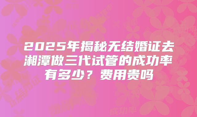 2025年揭秘无结婚证去湘潭做三代试管的成功率有多少?费用贵吗