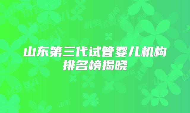 山东第三代试管婴儿机构排名榜揭晓