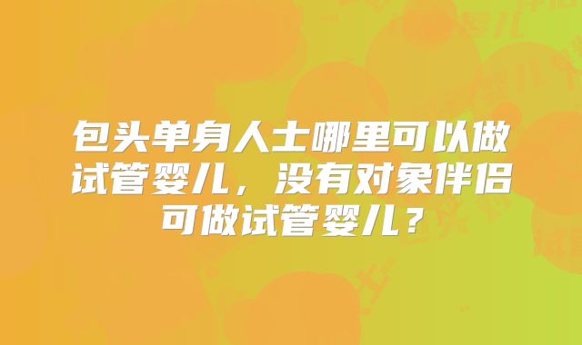 包头单身人士哪里可以做试管婴儿,没有对象伴侣可做试管婴儿?