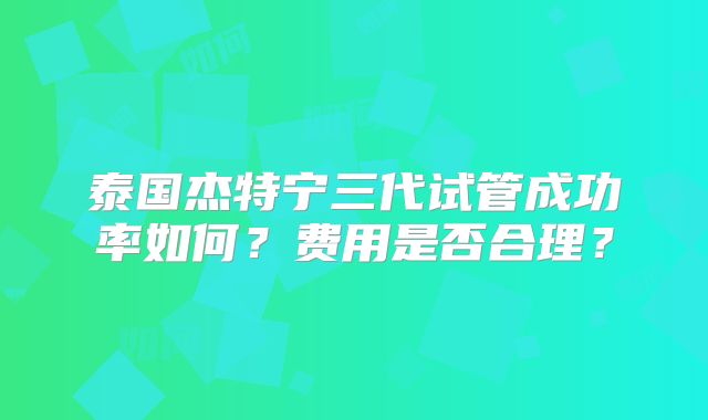 泰国杰特宁三代试管成功率如何？费用是否合理？