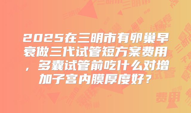2025在三明市有卵巢早衰做三代试管短方案费用,多囊试管前吃什么对增加子宫内膜厚度好?