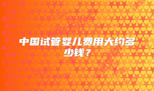 中国试管婴儿费用大约多少钱？