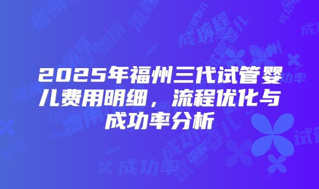 2025年福州三代试管婴儿费用明细，流程优化与成功率分析