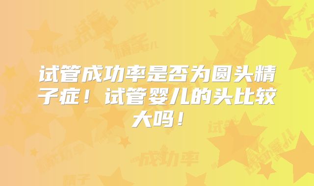 试管成功率是否为圆头精子症！试管婴儿的头比较大吗！