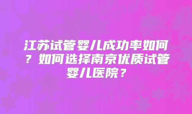 江苏试管婴儿成功率如何？如何选择南京优质试管婴儿医院？