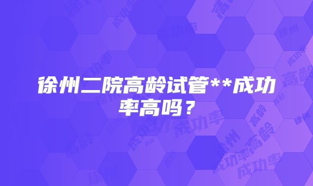 徐州二院高龄试管**成功率高吗？