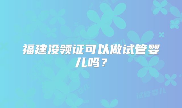 福建没领证可以做试管婴儿吗?