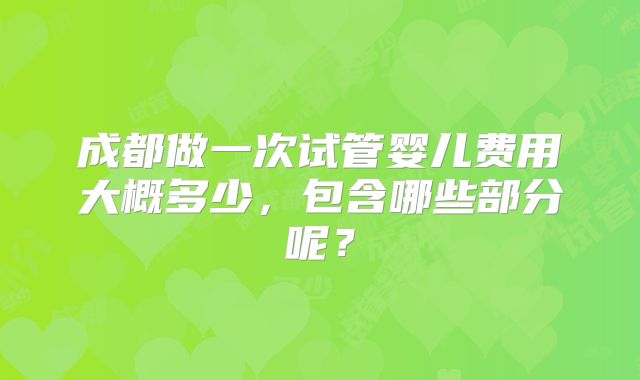 成都做一次试管婴儿费用大概多少,包含哪些部分呢?