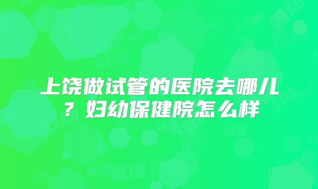 上饶做试管的医院去哪儿?妇幼保健院怎么样