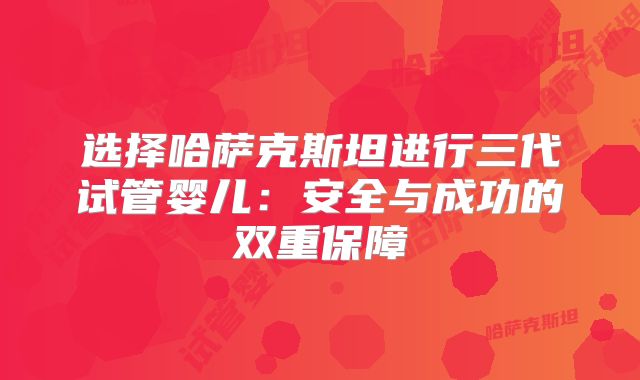 选择哈萨克斯坦进行三代试管婴儿：安全与成功的双重保障