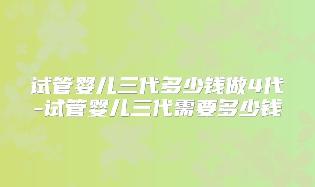试管婴儿三代多少钱做4代-试管婴儿三代需要多少钱