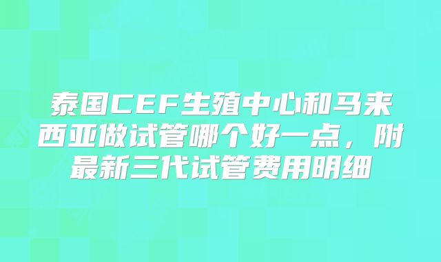 泰国CEF生殖中心和马来西亚做试管哪个好一点，附最新三代试管费用明细