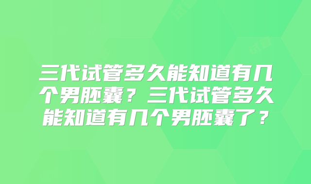 三代试管多久能知道有几个男胚囊？三代试管多久能知道有几个男胚囊了？