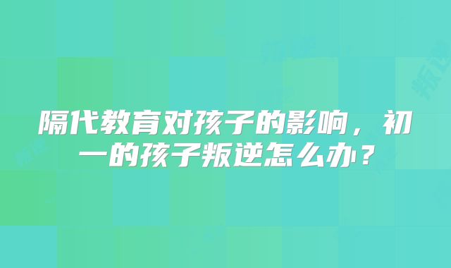 隔代教育对孩子的影响,初一的孩子叛逆怎么办?