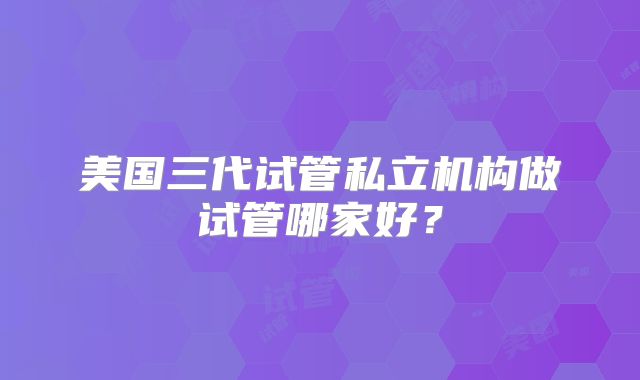 美国三代试管私立机构做试管哪家好?