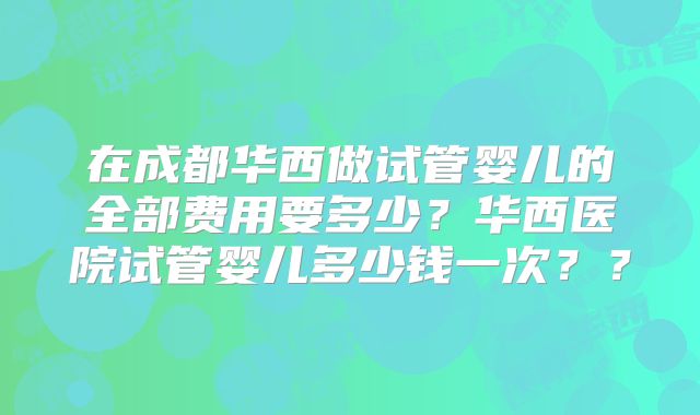 在成都华西做试管婴儿的全部费用要多少？华西医院试管婴儿多少钱一次？？
