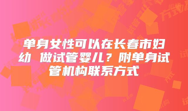 单身女性可以在长春市妇幼 做试管婴儿?附单身试管机构联系方式