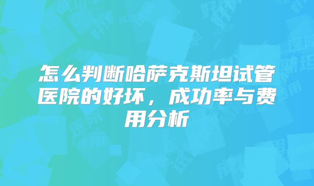 怎么判断哈萨克斯坦试管医院的好坏，成功率与费用分析