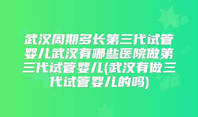 武汉周期多长第三代试管婴儿武汉有哪些医院做第三代试管婴儿(武汉有做三代试管婴儿的吗)