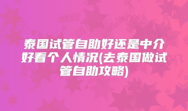 泰国试管自助好还是中介好看个人情况(去泰国做试管自助攻略)