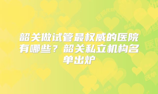 韶关做试管最权威的医院有哪些？韶关私立机构名单出炉