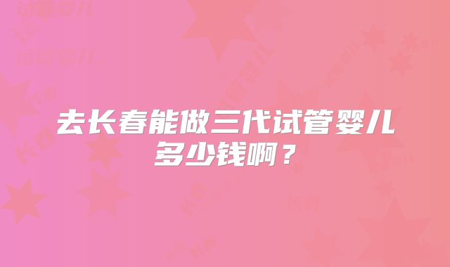 去长春能做三代试管婴儿多少钱啊？
