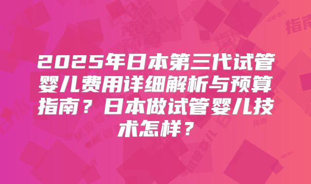 2025年日本第三代试管婴儿费用详细解析与预算指南?日本做试管婴儿技术怎样?