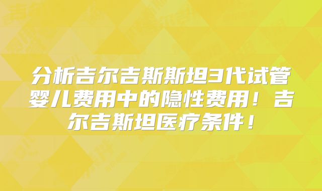 分析吉尔吉斯斯坦3代试管婴儿费用中的隐性费用！吉尔吉斯坦医疗条件！