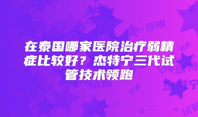 在泰国哪家医院治疗弱精症比较好？杰特宁三代试管技术领跑